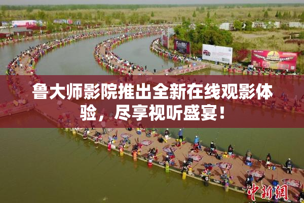 鲁大师影院推出全新在线观影体验，尽享视听盛宴！