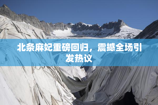 北条麻妃重磅回归，震撼全场引发热议