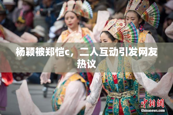 杨颖被郑恺c，二人互动引发网友热议