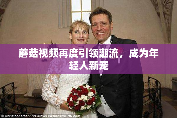 蘑菇视频再度引领潮流，成为年轻人新宠