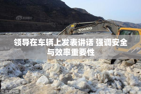 领导在车辆上发表讲话 强调安全与效率重要性