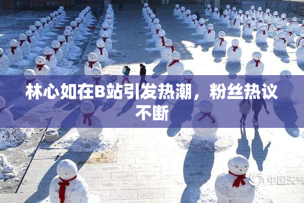 林心如在B站引发热潮，粉丝热议不断