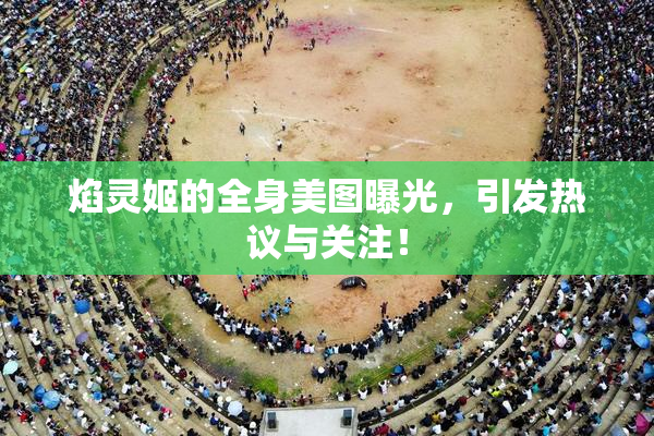 焰灵姬的全身美图曝光，引发热议与关注！
