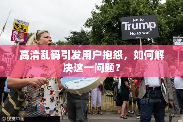 高清乱码引发用户抱怨，如何解决这一问题？