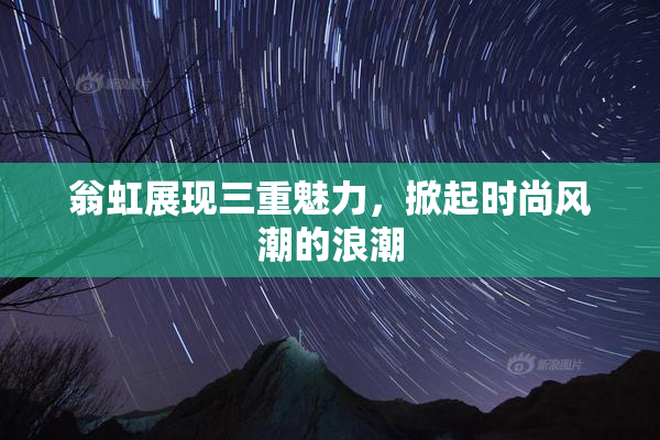翁虹展现三重魅力，掀起时尚风潮的浪潮