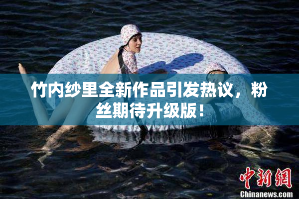 竹内纱里全新作品引发热议，粉丝期待升级版！