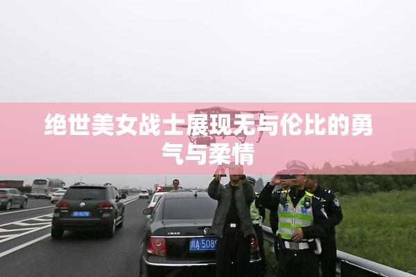绝世美女战士展现无与伦比的勇气与柔情
