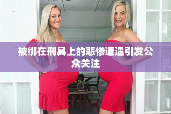被绑在刑具上的悲惨遭遇引发公众关注