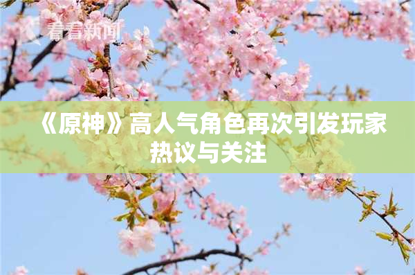 《原神》高人气角色再次引发玩家热议与关注
