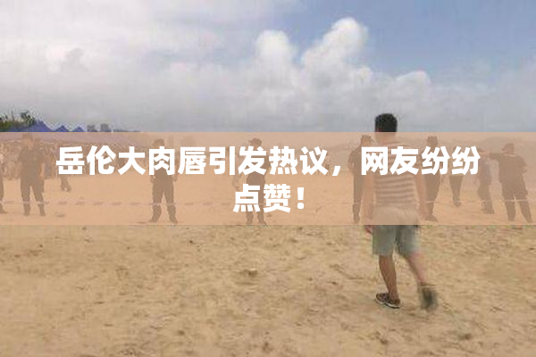 岳伦大肉唇引发热议，网友纷纷点赞！
