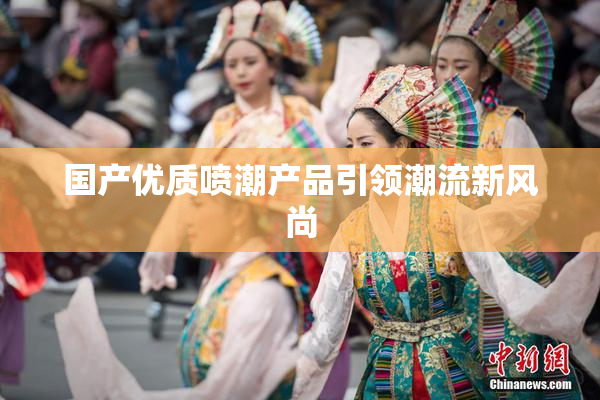 国产优质喷潮产品引领潮流新风尚