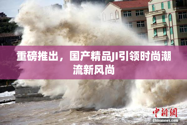 重磅推出，国产精品JI引领时尚潮流新风尚