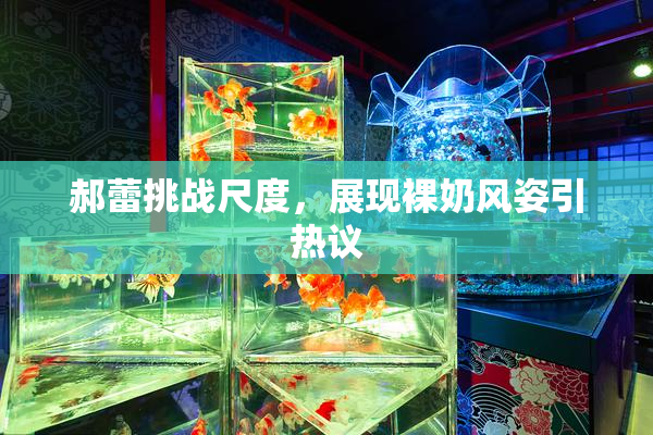 郝蕾挑战尺度，展现裸奶风姿引热议