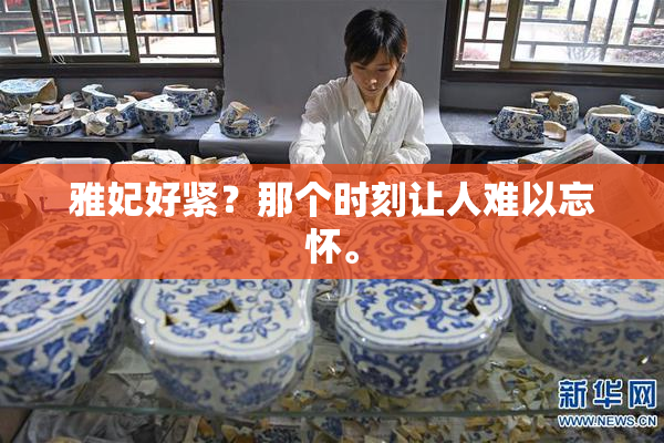 雅妃好紧？那个时刻让人难以忘怀。