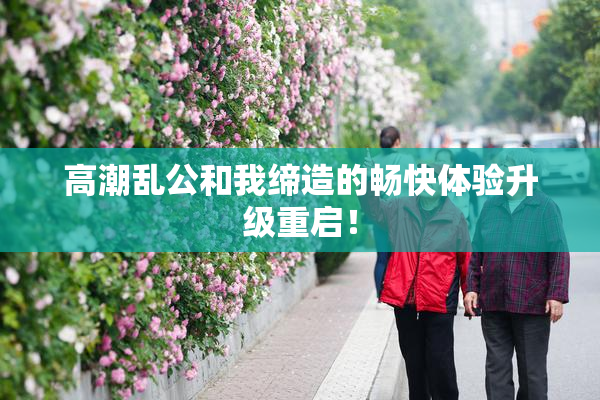 高潮乱公和我缔造的畅快体验升级重启！