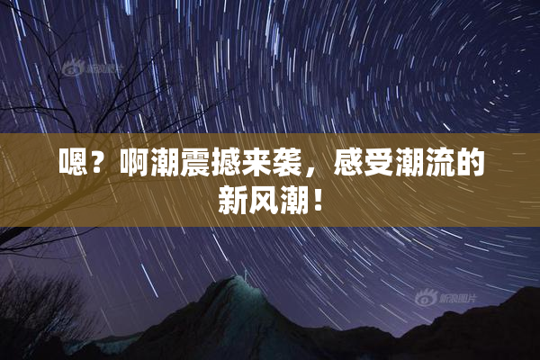 嗯？啊潮震撼来袭，感受潮流的新风潮！