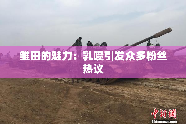 雏田的魅力：乳喷引发众多粉丝热议
