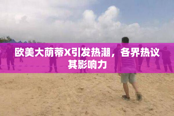 欧美大荫蒂X引发热潮，各界热议其影响力