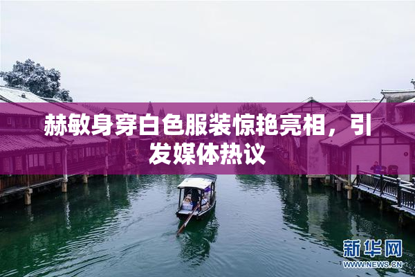 赫敏身穿白色服装惊艳亮相，引发媒体热议