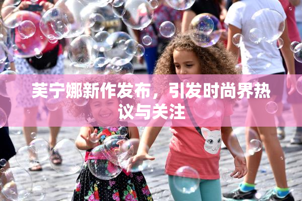芙宁娜新作发布，引发时尚界热议与关注