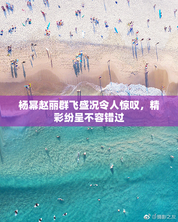 杨幂赵丽群飞盛况令人惊叹，精彩纷呈不容错过