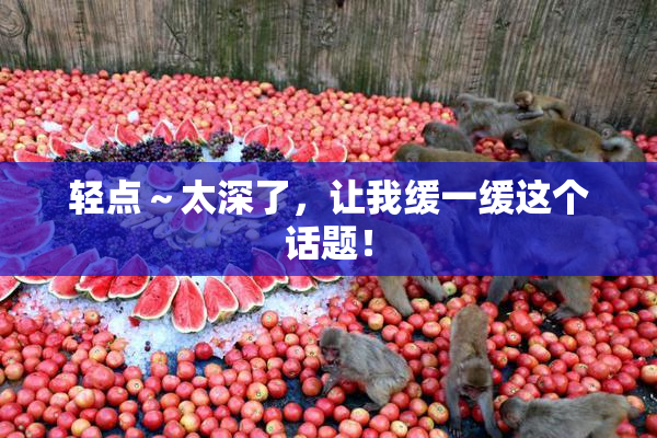 轻点～太深了，让我缓一缓这个话题！