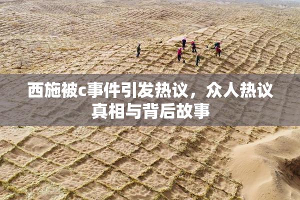 西施被c事件引发热议，众人热议真相与背后故事