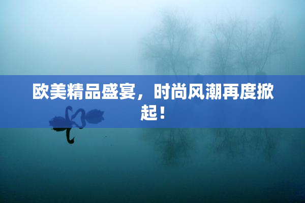 欧美精品盛宴，时尚风潮再度掀起！
