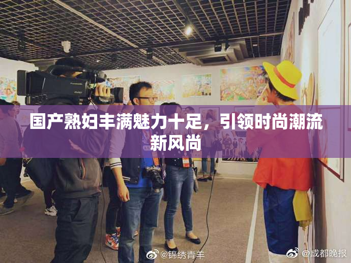 国产熟妇丰满魅力十足，引领时尚潮流新风尚