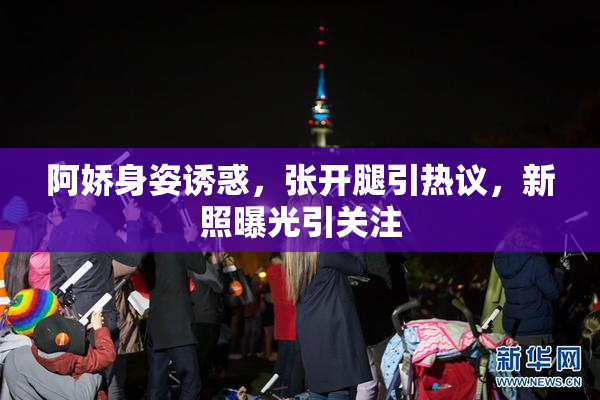 阿娇身姿诱惑，张开腿引热议，新照曝光引关注