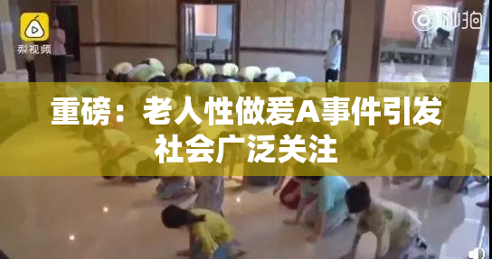 重磅：老人性做爰A事件引发社会广泛关注
