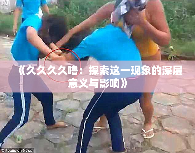 《久久久久噜：探索这一现象的深层意义与影响》