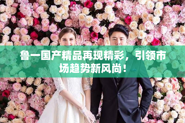 鲁一国产精品再现精彩，引领市场趋势新风尚！
