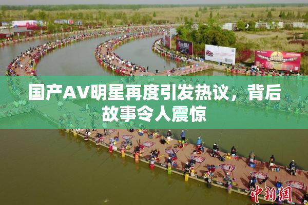 国产AV明星再度引发热议，背后故事令人震惊