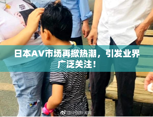 日本AV市场再掀热潮，引发业界广泛关注！