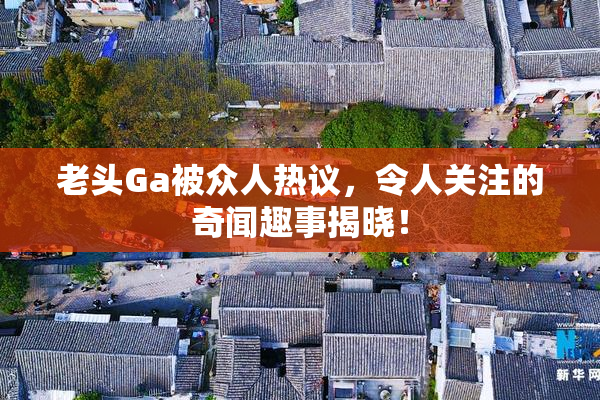 老头Ga被众人热议，令人关注的奇闻趣事揭晓！