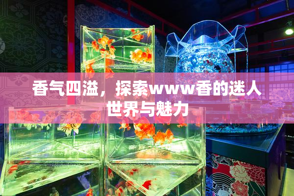 香气四溢，探索www香的迷人世界与魅力