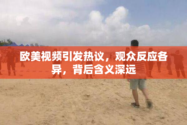 欧美视频引发热议，观众反应各异，背后含义深远