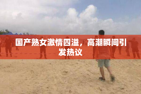 国产熟女激情四溢，高潮瞬间引发热议
