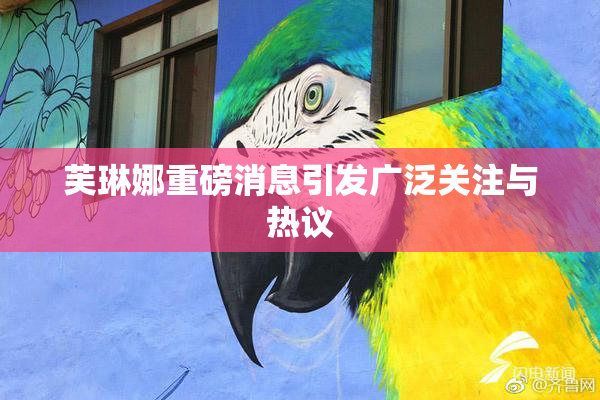 芙琳娜重磅消息引发广泛关注与热议
