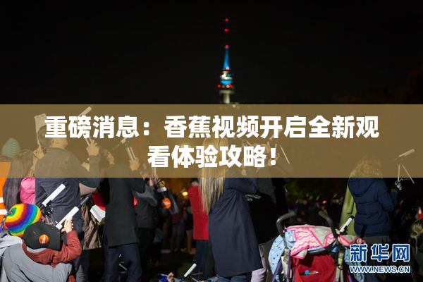 重磅消息：香蕉视频开启全新观看体验攻略！