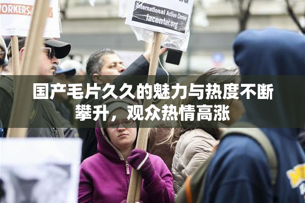 国产毛片久久的魅力与热度不断攀升，观众热情高涨