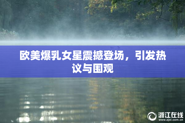 欧美爆乳女星震撼登场，引发热议与围观