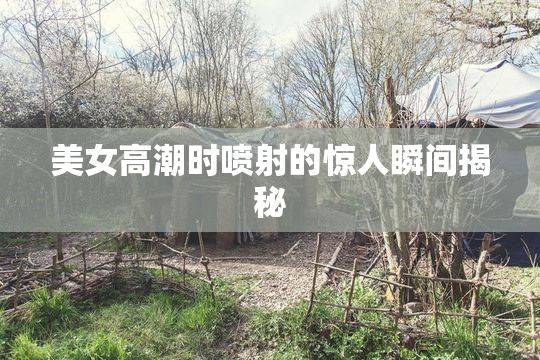 美女高潮时喷射的惊人瞬间揭秘