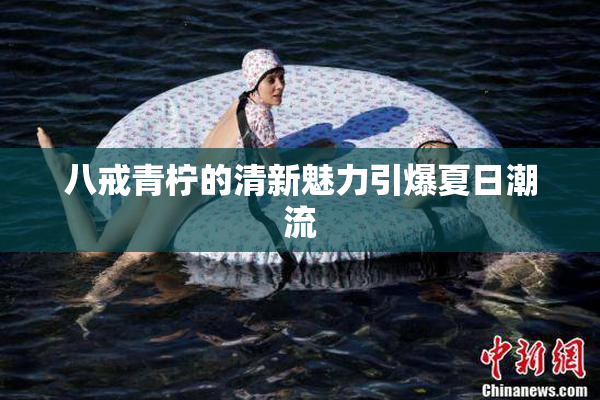 八戒青柠的清新魅力引爆夏日潮流