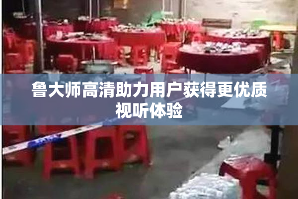 鲁大师高清助力用户获得更优质视听体验