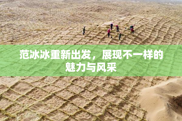 范冰冰重新出发，展现不一样的魅力与风采