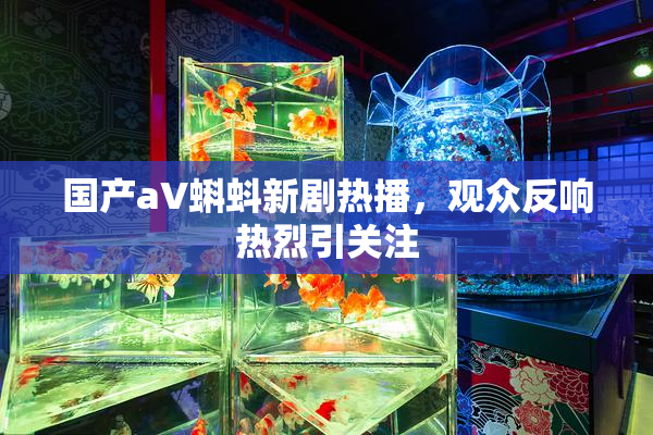 国产aV蝌蚪新剧热播，观众反响热烈引关注
