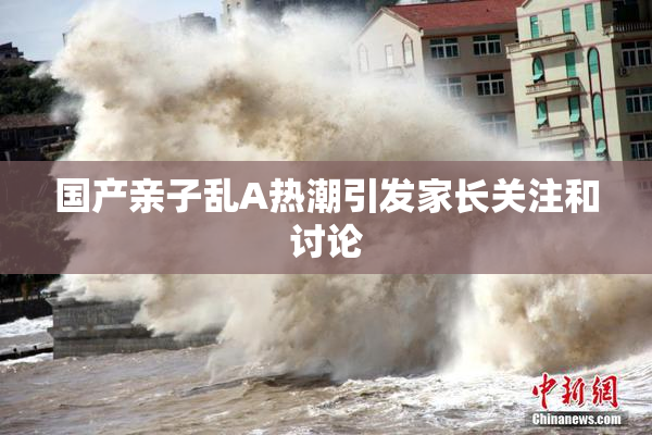 国产亲子乱A热潮引发家长关注和讨论