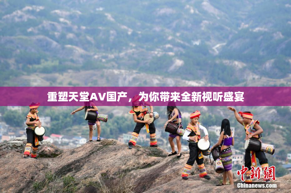 重塑天堂AV国产，为你带来全新视听盛宴